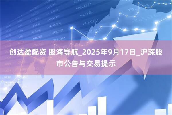 创达盈配资 股海导航_2025年9月17日_沪深股市公告与交易提示