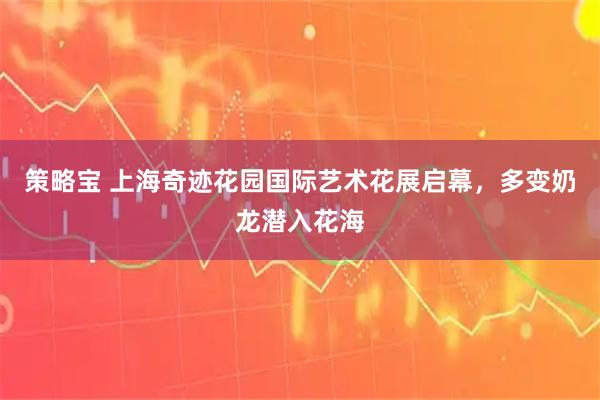 策略宝 上海奇迹花园国际艺术花展启幕，多变奶龙潜入花海