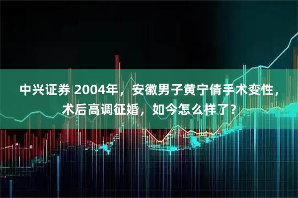 中兴证券 2004年，安徽男子黄宁倩手术变性，术后高调征婚，如今怎么样了？