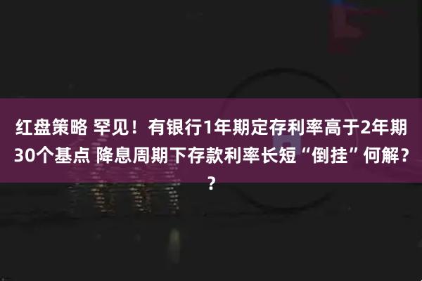 红盘策略 罕见！有银行1年期定存利率高于2年期30个基点 降息周期下存款利率长短“倒挂”何解？