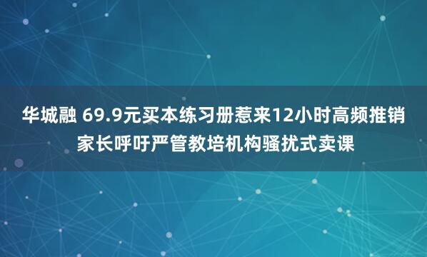 华城融 69.9元买本练习册惹来12小时高频推销 家长呼吁严管教培机构骚扰式卖课
