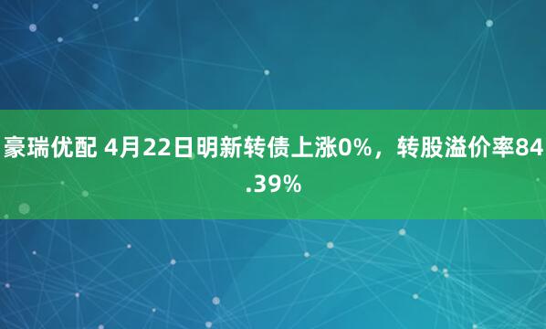 豪瑞优配 4月22日明新转债上涨0%，转股溢价率84.39%