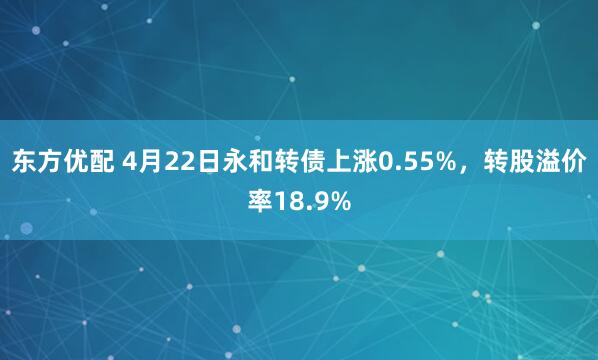 东方优配 4月22日永和转债上涨0.55%，转股溢价率18.9%