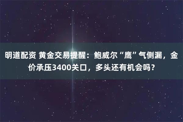 明道配资 黄金交易提醒：鲍威尔“鹰”气侧漏，金价承压3400关口，多头还有机会吗？