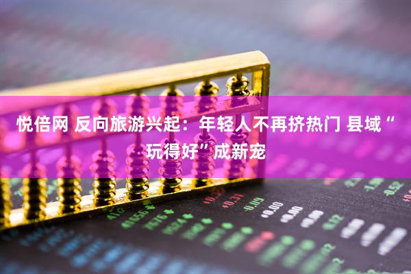 悦倍网 反向旅游兴起：年轻人不再挤热门 县域“玩得好”成新宠