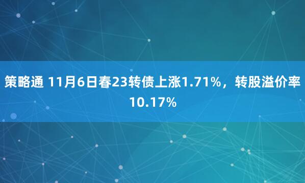 策略通 11月6日春23转债上涨1.71%，转股溢价率10.17%