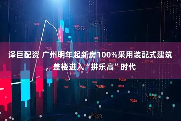 泽巨配资 广州明年起新房100%采用装配式建筑，盖楼进入“拼乐高”时代