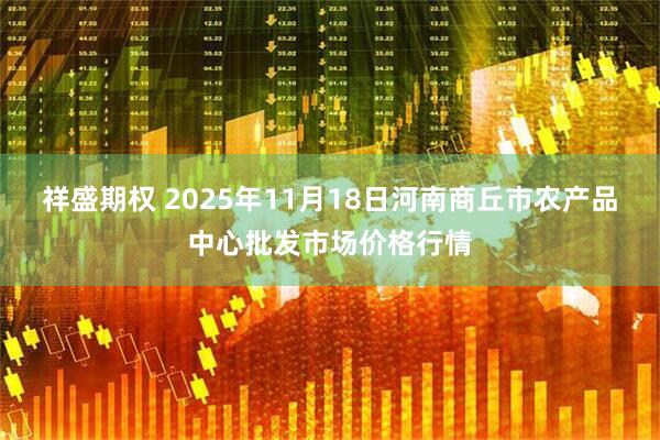 祥盛期权 2025年11月18日河南商丘市农产品中心批发市场价格行情