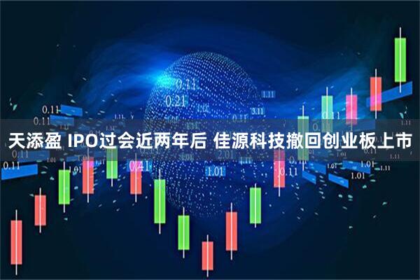 天添盈 IPO过会近两年后 佳源科技撤回创业板上市