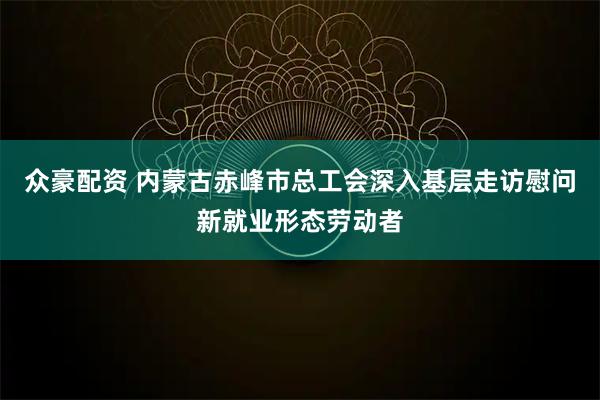 众豪配资 内蒙古赤峰市总工会深入基层走访慰问新就业形态劳动者
