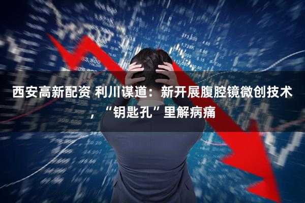 西安高新配资 利川谋道：新开展腹腔镜微创技术，“钥匙孔”里解病痛