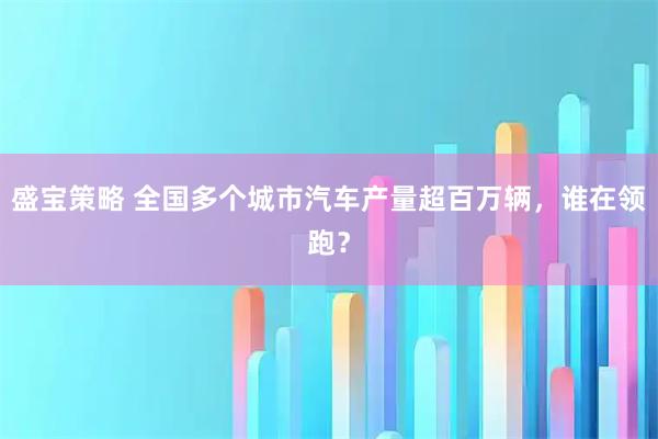 盛宝策略 全国多个城市汽车产量超百万辆，谁在领跑？