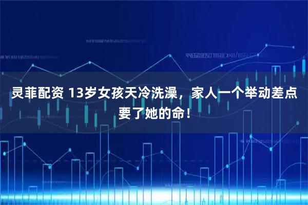 灵菲配资 13岁女孩天冷洗澡，家人一个举动差点要了她的命！