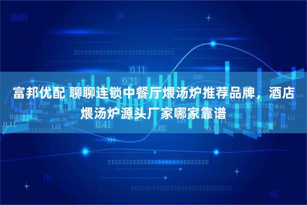 富邦优配 聊聊连锁中餐厅煨汤炉推荐品牌，酒店煨汤炉源头厂家哪家靠谱