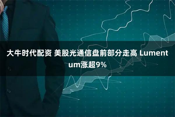 大牛时代配资 美股光通信盘前部分走高 Lumentum涨超9%
