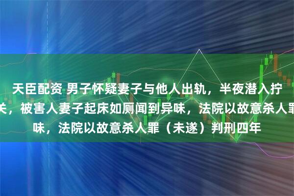 天臣配资 男子怀疑妻子与他人出轨，半夜潜入拧开对方家液化气开关，被害人妻子起床如厕闻到异味，法院以故意杀人罪（未遂）判刑四年