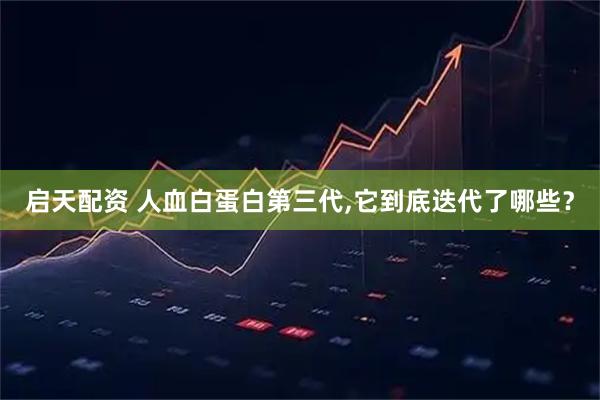 启天配资 人血白蛋白第三代,它到底迭代了哪些?