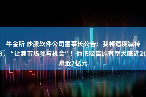 牛金所 炒股软件公司董事长公告：我将适度减持股份，“让渡市场参与机会”！他低吸高抛有望大赚近2亿元